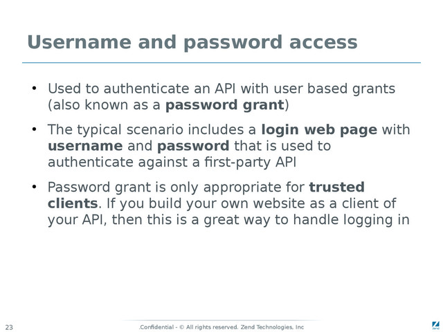 Confidential - © All rights reserved. Zend Technologies, Inc
.
23
Username and password access
●
Used to authenticate an API with user based grants
(also known as a password grant)
●
The typical scenario includes a login web page with
username and password that is used to
authenticate against a first-party API
●
Password grant is only appropriate for trusted
clients. If you build your own website as a client of
your API, then this is a great way to handle logging in
