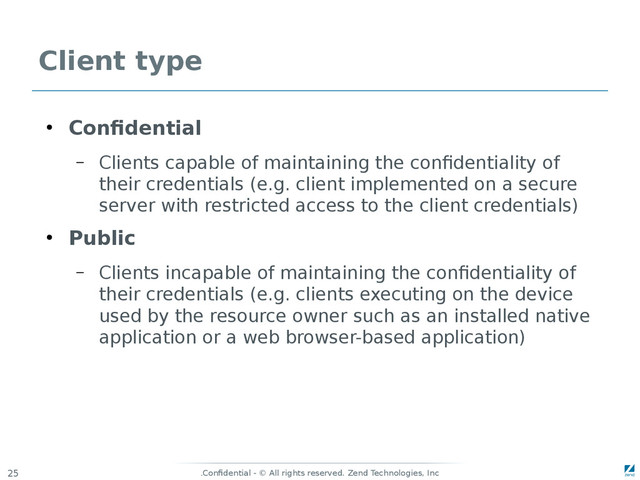 Confidential - © All rights reserved. Zend Technologies, Inc
.
25
Client type
●
Confidential
– Clients capable of maintaining the confidentiality of
their credentials (e.g. client implemented on a secure
server with restricted access to the client credentials)
●
Public
– Clients incapable of maintaining the confidentiality of
their credentials (e.g. clients executing on the device
used by the resource owner such as an installed native
application or a web browser-based application)
