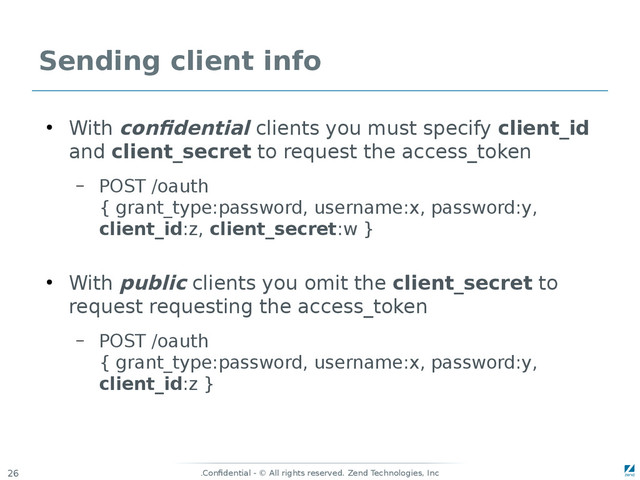 Confidential - © All rights reserved. Zend Technologies, Inc
.
26
Sending client info
●
With confidential clients you must specify client_id
and client_secret to request the access_token
– POST /oauth
{ grant_type:password, username:x, password:y,
client_id:z, client_secret:w }
●
With public clients you omit the client_secret to
request requesting the access_token
– POST /oauth
{ grant_type:password, username:x, password:y,
client_id:z }
