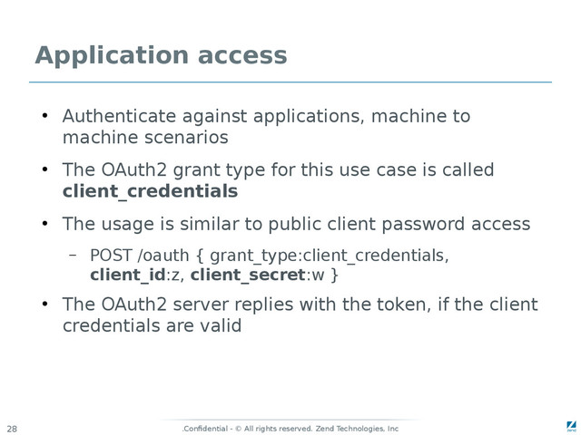 Confidential - © All rights reserved. Zend Technologies, Inc
.
28
Application access
●
Authenticate against applications, machine to
machine scenarios
●
The OAuth2 grant type for this use case is called
client_credentials
●
The usage is similar to public client password access
– POST /oauth { grant_type:client_credentials,
client_id:z, client_secret:w }
●
The OAuth2 server replies with the token, if the client
credentials are valid
