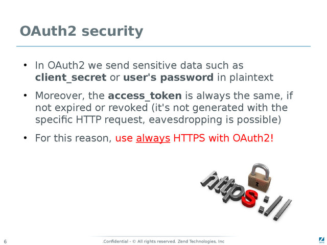 Confidential - © All rights reserved. Zend Technologies, Inc
.
6
OAuth2 security
●
In OAuth2 we send sensitive data such as
client_secret or user's password in plaintext
●
Moreover, the access_token is always the same, if
not expired or revoked (it's not generated with the
specific HTTP request, eavesdropping is possible)
●
For this reason, use always HTTPS with OAuth2!
