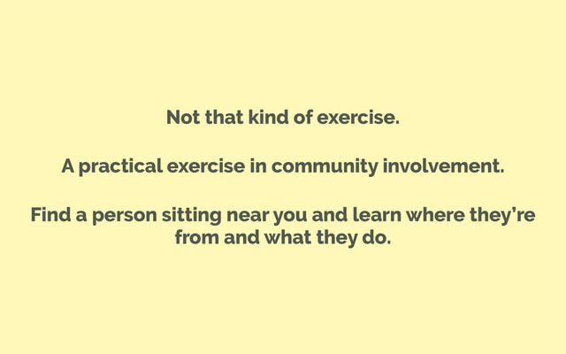 Not that kind of exercise.
A practical exercise in community involvement.
Find a person sitting near you and learn where they’re
from and what they do.
