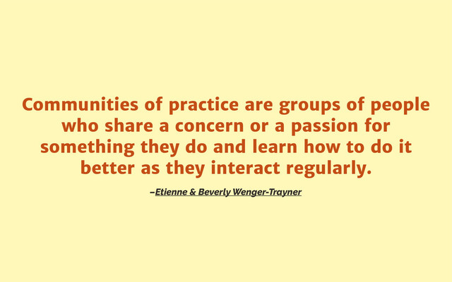–Etienne & Beverly Wenger-Trayner
Communities of practice are groups of people
who share a concern or a passion for
something they do and learn how to do it
better as they interact regularly.
