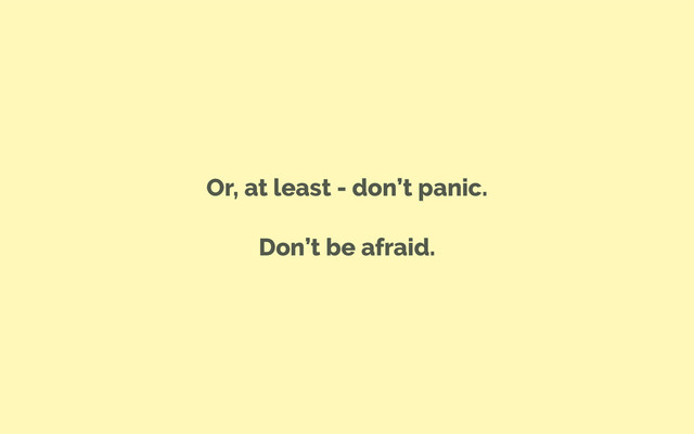 Or, at least - don’t panic.
Don’t be afraid.
