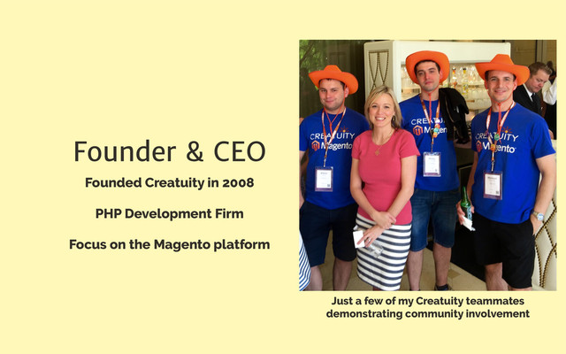 Founder & CEO
Founded Creatuity in 2008
PHP Development Firm
Focus on the Magento platform
Just a few of my Creatuity teammates
demonstrating community involvement
