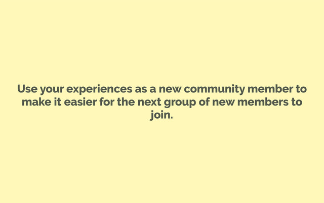 Use your experiences as a new community member to
make it easier for the next group of new members to
join.
