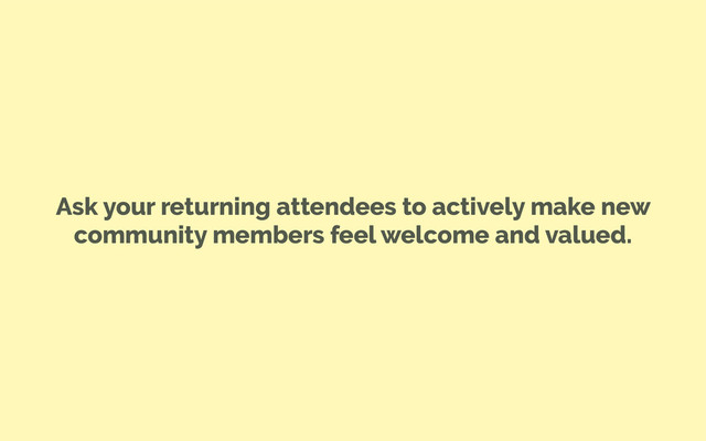 Ask your returning attendees to actively make new
community members feel welcome and valued.
