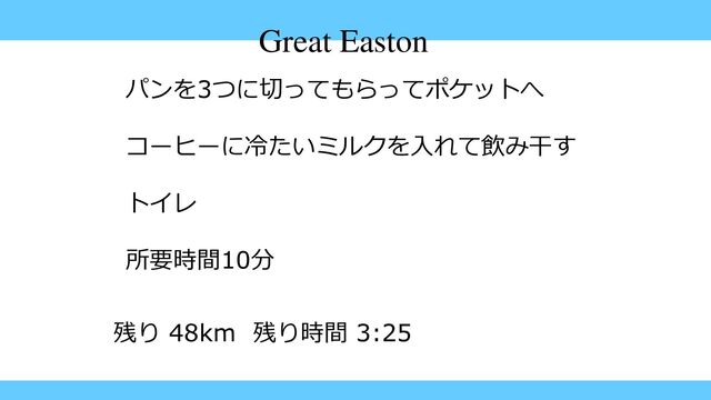 Great Easton
パンを3つに切ってもらってポケットへ
コーヒーに冷たいミルクを入れて飲み干す
トイレ
所要時間10分
残り 48km 残り時間 3:25
