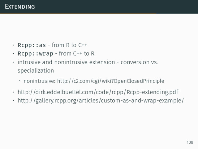 Extending
• Rcpp::as - from R to C++
• Rcpp::wrap - from C++ to R
• intrusive and nonintrusive extension - conversion vs.
specialization
• nonintrusive: http://c2.com/cgi/wiki?OpenClosedPrinciple
• http://dirk.eddelbuettel.com/code/rcpp/Rcpp-extending.pdf
• http://gallery.rcpp.org/articles/custom-as-and-wrap-example/
108
