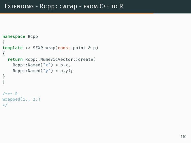 Extending - Rcpp::wrap - from C++ to R
namespace Rcpp
{
template <> SEXP wrap(const point & p)
{
return Rcpp::NumericVector::create(
Rcpp::Named("x") = p.x,
Rcpp::Named("y") = p.y);
}
}
/*** R
wrapped(1., 2.)
*/
110
