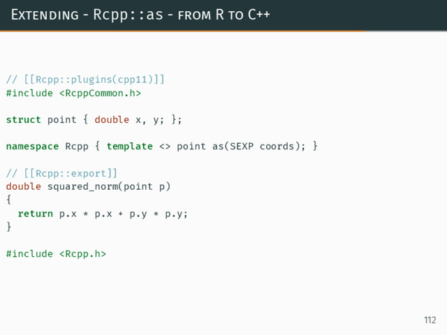 Extending - Rcpp::as - from R to C++
// [[Rcpp::plugins(cpp11)]]
#include 
struct point { double x, y; };
namespace Rcpp { template <> point as(SEXP coords); }
// [[Rcpp::export]]
double squared_norm(point p)
{
return p.x * p.x + p.y * p.y;
}
#include 
112
