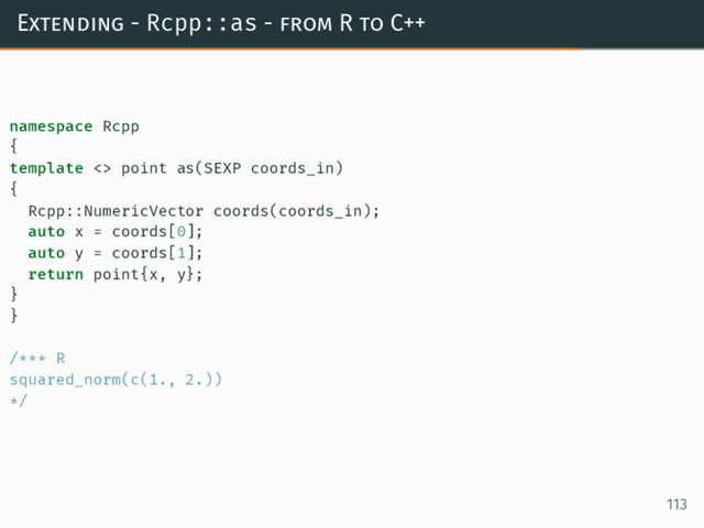 Extending - Rcpp::as - from R to C++
namespace Rcpp
{
template <> point as(SEXP coords_in)
{
Rcpp::NumericVector coords(coords_in);
auto x = coords[0];
auto y = coords[1];
return point{x, y};
}
}
/*** R
squared_norm(c(1., 2.))
*/
113
