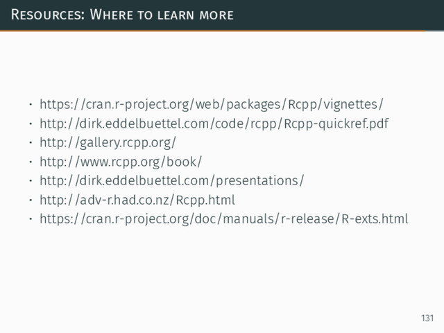 Resources: Where to learn more
• https://cran.r-project.org/web/packages/Rcpp/vignettes/
• http://dirk.eddelbuettel.com/code/rcpp/Rcpp-quickref.pdf
• http://gallery.rcpp.org/
• http://www.rcpp.org/book/
• http://dirk.eddelbuettel.com/presentations/
• http://adv-r.had.co.nz/Rcpp.html
• https://cran.r-project.org/doc/manuals/r-release/R-exts.html
131
