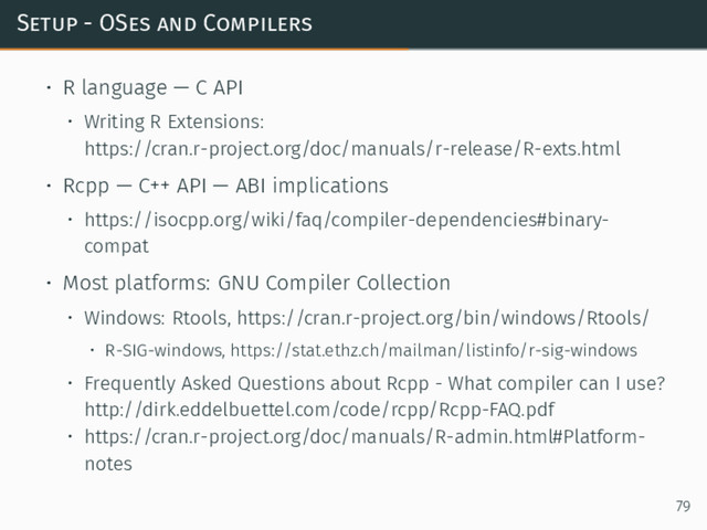 Setup - OSes and Compilers
• R language — C API
• Writing R Extensions:
https://cran.r-project.org/doc/manuals/r-release/R-exts.html
• Rcpp — C++ API — ABI implications
• https://isocpp.org/wiki/faq/compiler-dependencies#binary-
compat
• Most platforms: GNU Compiler Collection
• Windows: Rtools, https://cran.r-project.org/bin/windows/Rtools/
• R-SIG-windows, https://stat.ethz.ch/mailman/listinfo/r-sig-windows
• Frequently Asked Questions about Rcpp - What compiler can I use?
http://dirk.eddelbuettel.com/code/rcpp/Rcpp-FAQ.pdf
• https://cran.r-project.org/doc/manuals/R-admin.html#Platform-
notes
79
