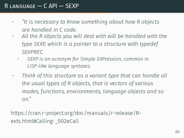 R language — C API — SEXP
• ”It is necessary to know something about how R objects
are handled in C code.
• All the R objects you will deal with will be handled with the
type SEXP, which is a pointer to a structure with typedef
SEXPREC.
• SEXP is an acronym for Simple EXPression, common in
LISP-like language syntaxes.
• Think of this structure as a variant type that can handle all
the usual types of R objects, that is vectors of various
modes, functions, environments, language objects and so
on.”
https://cran.r-project.org/doc/manuals/r-release/R-
exts.html#Calling-_002eCall
80
