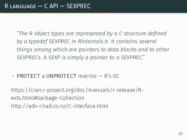 R language — C API — SEXPREC
”The R object types are represented by a C structure deﬁned
by a typedef SEXPREC in Rinternals.h. It contains several
things among which are pointers to data blocks and to other
SEXPRECs. A SEXP is simply a pointer to a SEXPREC.”
• PROTECT a UNPROTECT macros — R’s GC
https://cran.r-project.org/doc/manuals/r-release/R-
exts.html#Garbage-Collection
http://adv-r.had.co.nz/C-interface.html
81
