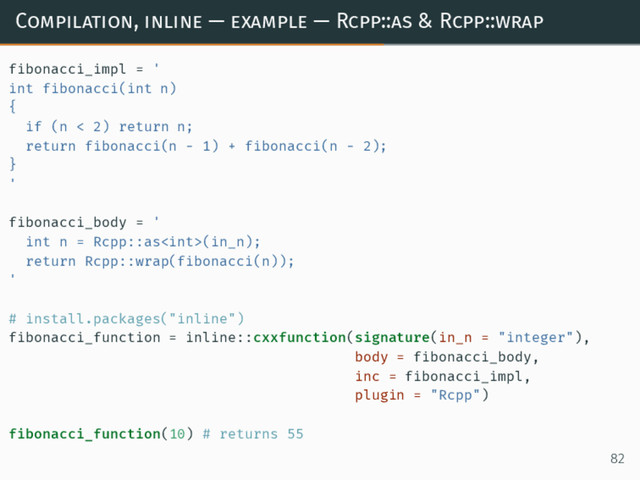 Compilation, inline — example — Rcpp::as & Rcpp::wrap
fibonacci_impl = '
int fibonacci(int n)
{
if (n < 2) return n;
return fibonacci(n - 1) + fibonacci(n - 2);
}
'
fibonacci_body = '
int n = Rcpp::as(in_n);
return Rcpp::wrap(fibonacci(n));
'
# install.packages("inline")
fibonacci_function = inline::cxxfunction(signature(in_n = "integer"),
body = fibonacci_body,
inc = fibonacci_impl,
plugin = "Rcpp")
fibonacci_function(10) # returns 55
82
