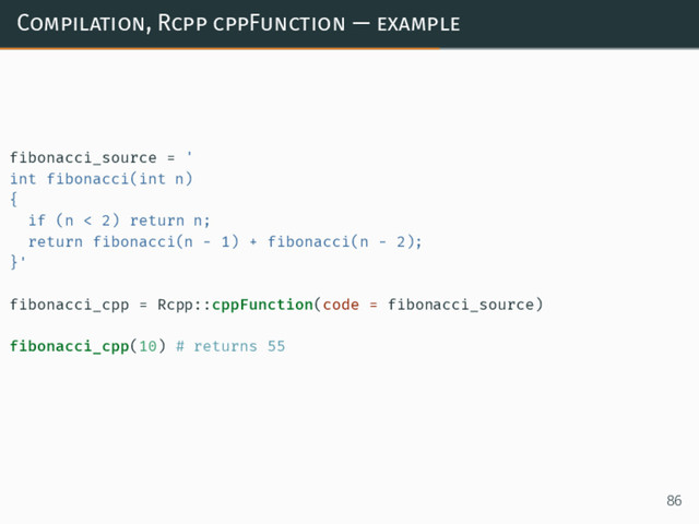 Compilation, Rcpp cppFunction — example
fibonacci_source = '
int fibonacci(int n)
{
if (n < 2) return n;
return fibonacci(n - 1) + fibonacci(n - 2);
}'
fibonacci_cpp = Rcpp::cppFunction(code = fibonacci_source)
fibonacci_cpp(10) # returns 55
86
