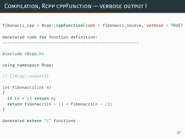 Compilation, Rcpp cppFunction — verbose output I
fibonacci_cpp = Rcpp::cppFunction(code = fibonacci_source, verbose = TRUE)
Generated code for function definition:
--------------------------------------------------------
#include 
using namespace Rcpp;
// [[Rcpp::export]]
int fibonacci(int n)
{
if (n < 2) return n;
return fibonacci(n - 1) + fibonacci(n - 2);
}
Generated extern "C" functions
87
