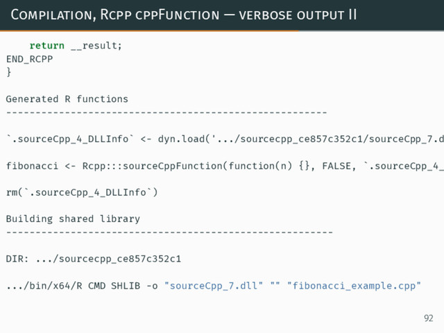 Compilation, Rcpp cppFunction — verbose output II
return __result;
END_RCPP
}
Generated R functions
-------------------------------------------------------
`.sourceCpp_4_DLLInfo` <- dyn.load('.../sourcecpp_ce857c352c1/sourceCpp_7.d
fibonacci <- Rcpp:::sourceCppFunction(function(n) {}, FALSE, `.sourceCpp_4_
rm(`.sourceCpp_4_DLLInfo`)
Building shared library
--------------------------------------------------------
DIR: .../sourcecpp_ce857c352c1
.../bin/x64/R CMD SHLIB -o "sourceCpp_7.dll" "" "fibonacci_example.cpp"
92
