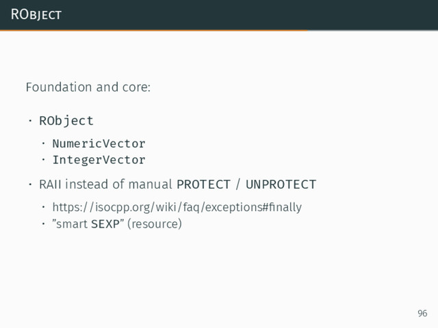 RObject
Foundation and core:
• RObject
• NumericVector
• IntegerVector
• RAII instead of manual PROTECT / UNPROTECT
• https://isocpp.org/wiki/faq/exceptions#ﬁnally
• ”smart SEXP” (resource)
96
