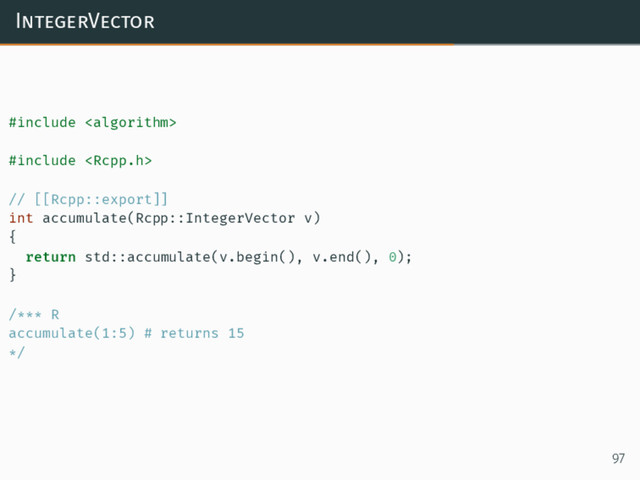 IntegerVector
#include 
#include 
// [[Rcpp::export]]
int accumulate(Rcpp::IntegerVector v)
{
return std::accumulate(v.begin(), v.end(), 0);
}
/*** R
accumulate(1:5) # returns 15
*/
97
