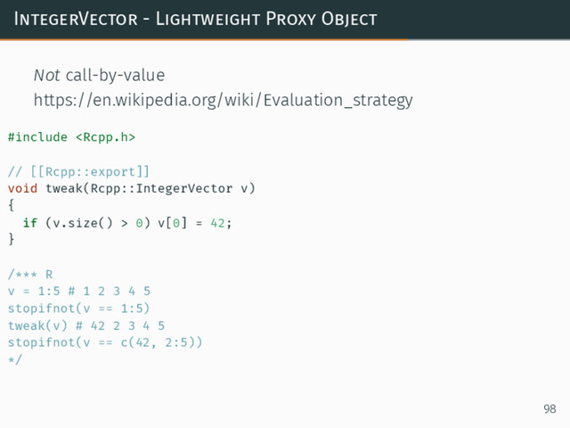 IntegerVector - Lightweight Proxy Object
Not call-by-value
https://en.wikipedia.org/wiki/Evaluation_strategy
#include 
// [[Rcpp::export]]
void tweak(Rcpp::IntegerVector v)
{
if (v.size() > 0) v[0] = 42;
}
/*** R
v = 1:5 # 1 2 3 4 5
stopifnot(v == 1:5)
tweak(v) # 42 2 3 4 5
stopifnot(v == c(42, 2:5))
*/
98
