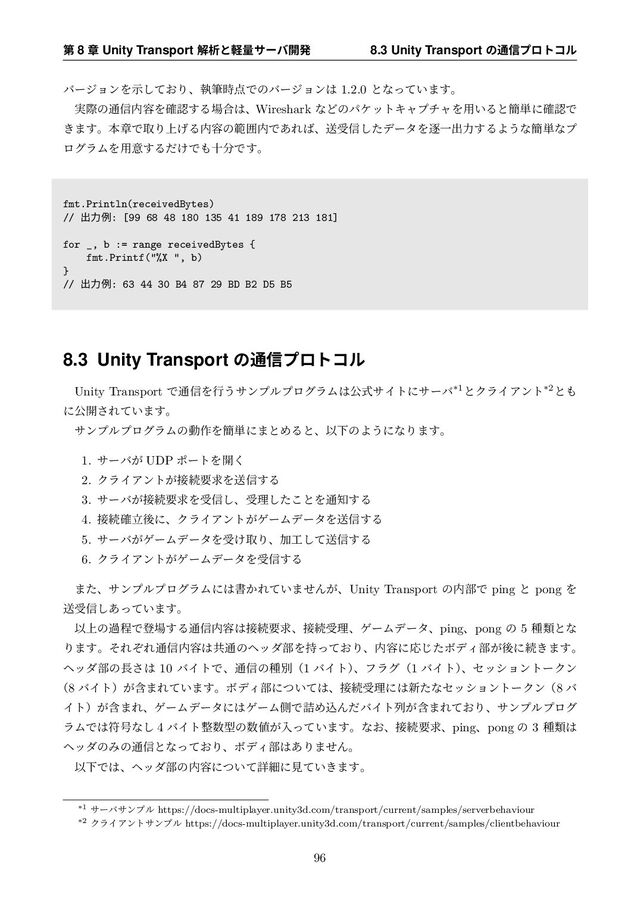 ୈ 8 ষ Unity Transport ղੳͱܰྔαʔό։ൃ 8.3 Unity Transport ͷ௨৴ϓϩτίϧ
όʔδϣϯΛ͓ࣔͯ͠Γɺࣥච࣌఺Ͱͷόʔδϣϯ͸ 1.2.0 ͱͳ͍ͬͯ·͢ɻ
࣮ࡍͷ௨৴಺༰Λ֬ೝ͢Δ৔߹͸ɺWireshark ͳͲͷύέοτΩϟϓνϟΛ༻͍Δͱ؆୯ʹ֬ೝͰ
͖·͢ɻຊষͰऔΓ্͛Δ಺༰ͷൣғ಺Ͱ͋Ε͹ɺૹड৴ͨ͠σʔλΛஞҰग़ྗ͢ΔΑ͏ͳ؆୯ͳϓ
ϩάϥϜΛ༻ҙ͢Δ͚ͩͰ΋े෼Ͱ͢ɻ
fmt.Println(receivedBytes)
// ग़ྗྫ: [99 68 48 180 135 41 189 178 213 181]
for _, b := range receivedBytes {
fmt.Printf("%X ", b)
}
// ग़ྗྫ: 63 44 30 B4 87 29 BD B2 D5 B5
8.3 Unity Transport ͷ௨৴ϓϩτίϧ
Unity Transport Ͱ௨৴Λߦ͏αϯϓϧϓϩάϥϜ͸ެࣜαΠτʹαʔό*1ͱΫϥΠΞϯτ*2ͱ΋
ʹެ։͞Ε͍ͯ·͢ɻ
αϯϓϧϓϩάϥϜͷಈ࡞Λ؆୯ʹ·ͱΊΔͱɺҎԼͷΑ͏ʹͳΓ·͢ɻ
1. αʔό͕ UDP ϙʔτΛ։͘
2. ΫϥΠΞϯτ͕઀ଓཁٻΛૹ৴͢Δ
3. αʔό͕઀ଓཁٻΛड৴͠ɺडཧͨ͜͠ͱΛ௨஌͢Δ
4. ઀ଓཱ֬ޙʹɺΫϥΠΞϯτ͕ήʔϜσʔλΛૹ৴͢Δ
5. αʔό͕ήʔϜσʔλΛड͚औΓɺՃ޻ͯ͠ૹ৴͢Δ
6. ΫϥΠΞϯτ͕ήʔϜσʔλΛड৴͢Δ
·ͨɺαϯϓϧϓϩάϥϜʹ͸ॻ͔Ε͍ͯ·ͤΜ͕ɺUnity Transport ͷ಺෦Ͱ ping ͱ pong Λ
ૹड৴͍͋ͬͯ͠·͢ɻ
Ҏ্ͷաఔͰొ৔͢Δ௨৴಺༰͸઀ଓཁٻɺ઀ଓडཧɺήʔϜσʔλɺpingɺpong ͷ 5 छྨͱͳ
Γ·͢ɻͦΕͧΕ௨৴಺༰͸ڞ௨ͷϔομ෦Λ͓࣋ͬͯΓɺ಺༰ʹԠͨ͡ϘσΟ෦͕ޙʹଓ͖·͢ɻ
ϔομ෦ͷ௕͞͸ 10 όΠτͰɺ௨৴ͷछผʢ1 όΠτʣ
ɺϑϥάʢ1 όΠτʣ
ɺηογϣϯτʔΫϯ
ʢ8 όΠτʣؚ͕·Ε͍ͯ·͢ɻϘσΟ෦ʹ͍ͭͯ͸ɺ઀ଓडཧʹ͸৽ͨͳηογϣϯτʔΫϯʢ8 ό
Πτʣؚ͕·ΕɺήʔϜσʔλʹ͸ήʔϜଆͰ٧ΊࠐΜͩόΠτྻؚ͕·Ε͓ͯΓɺαϯϓϧϓϩά
ϥϜͰ͸ූ߸ͳ͠ 4 όΠτ੔਺ܕͷ਺஋͕ೖ͍ͬͯ·͢ɻͳ͓ɺ઀ଓཁٻɺpingɺpong ͷ 3 छྨ͸
ϔομͷΈͷ௨৴ͱͳ͓ͬͯΓɺϘσΟ෦͸͋Γ·ͤΜɻ
ҎԼͰ͸ɺϔομ෦ͷ಺༰ʹ͍ͭͯৄࡉʹݟ͍͖ͯ·͢ɻ
*1 αʔόαϯϓϧ https://docs-multiplayer.unity3d.com/transport/current/samples/serverbehaviour
*2 ΫϥΠΞϯταϯϓϧ https://docs-multiplayer.unity3d.com/transport/current/samples/clientbehaviour
96
