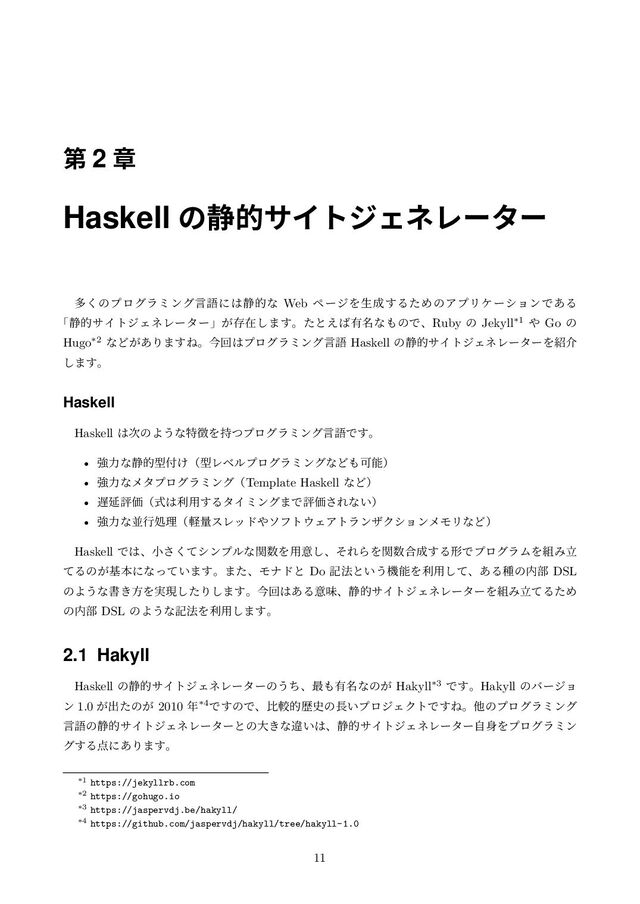 ୈ 2 ষ
Haskell ͷ੩తαΠτδΣωϨʔλʔ
ଟ͘ͷϓϩάϥϛϯάݴޠʹ͸੩తͳ Web ϖʔδΛੜ੒͢ΔͨΊͷΞϓϦέʔγϣϯͰ͋Δ
ʮ੩తαΠτδΣωϨʔλʔʯ͕ଘࡏ͠·͢ɻͨͱ͑͹༗໊ͳ΋ͷͰɺRuby ͷ Jekyll*1 ΍ Go ͷ
Hugo*2 ͳͲ͕͋Γ·͢Ͷɻࠓճ͸ϓϩάϥϛϯάݴޠ Haskell ͷ੩తαΠτδΣωϨʔλʔΛ঺հ
͠·͢ɻ
Haskell
Haskell ͸࣍ͷΑ͏ͳಛ௃Λ࣋ͭϓϩάϥϛϯάݴޠͰ͢ɻ
• ڧྗͳ੩తܕ෇͚ʢܕϨϕϧϓϩάϥϛϯάͳͲ΋Մೳʣ
• ڧྗͳϝλϓϩάϥϛϯάʢTemplate Haskell ͳͲʣ
• ஗ԆධՁʢࣜ͸ར༻͢ΔλΠϛϯά·ͰධՁ͞Εͳ͍ʣ
• ڧྗͳฒߦॲཧʢܰྔεϨου΍ιϑτ΢ΣΞτϥϯβΫγϣϯϝϞϦͳͲʣ
Haskell Ͱ͸ɺখͯ͘͞γϯϓϧͳؔ਺Λ༻ҙ͠ɺͦΕΒΛؔ਺߹੒͢ΔܗͰϓϩάϥϜΛ૊Έཱ
ͯΔͷ͕جຊʹͳ͍ͬͯ·͢ɻ·ͨɺϞφυͱ Do ه๏ͱ͍͏ػೳΛར༻ͯ͠ɺ͋Δछͷ಺෦ DSL
ͷΑ͏ͳॻ͖ํΛ࣮ݱͨ͠Γ͠·͢ɻࠓճ͸͋Δҙຯɺ੩తαΠτδΣωϨʔλʔΛ૊ΈཱͯΔͨΊ
ͷ಺෦ DSL ͷΑ͏ͳه๏Λར༻͠·͢ɻ
2.1 Hakyll
Haskell ͷ੩తαΠτδΣωϨʔλʔͷ͏ͪɺ࠷΋༗໊ͳͷ͕ Hakyll*3 Ͱ͢ɻHakyll ͷόʔδϣ
ϯ 1.0 ͕ग़ͨͷ͕ 2010 ೥*4Ͱ͢ͷͰɺൺֱతྺ࢙ͷ௕͍ϓϩδΣΫτͰ͢Ͷɻଞͷϓϩάϥϛϯά
ݴޠͷ੩తαΠτδΣωϨʔλʔͱͷେ͖ͳҧ͍͸ɺ੩తαΠτδΣωϨʔλʔࣗ਎Λϓϩάϥϛϯ
ά͢Δ఺ʹ͋Γ·͢ɻ
*1 https://jekyllrb.com
*2 https://gohugo.io
*3 https://jaspervdj.be/hakyll/
*4 https://github.com/jaspervdj/hakyll/tree/hakyll-1.0
11
