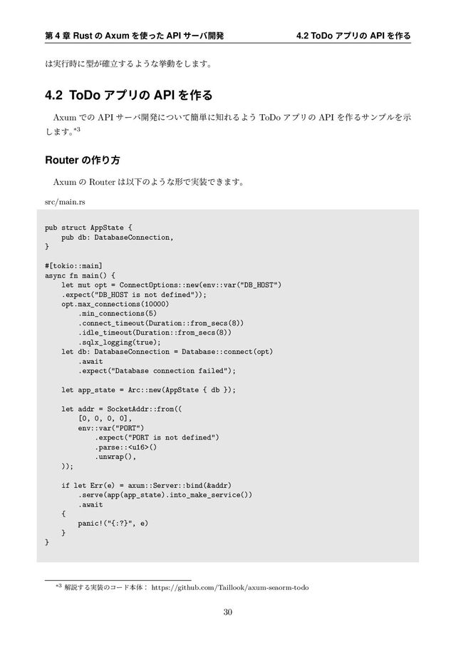 ୈ 4 ষ Rust ͷ Axum Λ࢖ͬͨ API αʔό։ൃ 4.2 ToDo ΞϓϦͷ API Λ࡞Δ
͸࣮ߦ࣌ʹܕཱ͕֬͢ΔΑ͏ͳڍಈΛ͠·͢ɻ
4.2 ToDo ΞϓϦͷ API Λ࡞Δ
Axum Ͱͷ API αʔό։ൃʹ͍ͭͯ؆୯ʹ஌ΕΔΑ͏ ToDo ΞϓϦͷ API Λ࡞ΔαϯϓϧΛࣔ
͠·͢ɻ
*3
Router ͷ࡞Γํ
Axum ͷ Router ͸ҎԼͷΑ͏ͳܗͰ࣮૷Ͱ͖·͢ɻ
src/main.rs
pub struct AppState {
pub db: DatabaseConnection,
}
#[tokio::main]
async fn main() {
let mut opt = ConnectOptions::new(env::var("DB_HOST")
.expect("DB_HOST is not defined"));
opt.max_connections(10000)
.min_connections(5)
.connect_timeout(Duration::from_secs(8))
.idle_timeout(Duration::from_secs(8))
.sqlx_logging(true);
let db: DatabaseConnection = Database::connect(opt)
.await
.expect("Database connection failed");
let app_state = Arc::new(AppState { db });
let addr = SocketAddr::from((
[0, 0, 0, 0],
env::var("PORT")
.expect("PORT is not defined")
.parse::()
.unwrap(),
));
if let Err(e) = axum::Server::bind(&addr)
.serve(app(app_state).into_make_service())
.await
{
panic!("{:?}", e)
}
}
*3 ղઆ͢Δ࣮૷ͷίʔυຊମɿ https://github.com/Taillook/axum-seaorm-todo
30

