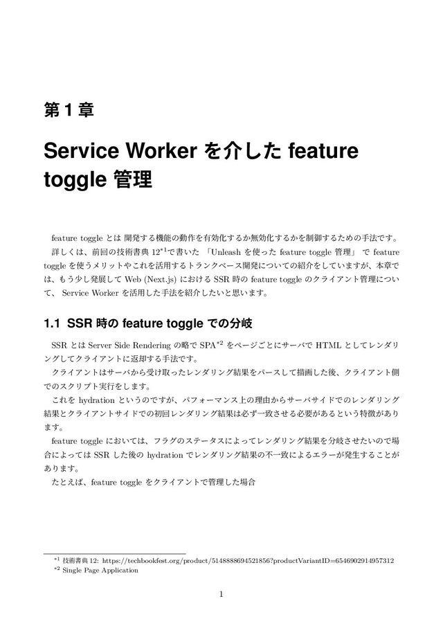 ୈ 1 ষ
Service Worker Λհͨ͠ feature
toggle ؅ཧ
feature toggle ͱ͸ ։ൃ͢Δػೳͷಈ࡞Λ༗ޮԽ͢Δ͔ແޮԽ͢Δ͔Λ੍ޚ͢ΔͨΊͷख๏Ͱ͢ɻ
ৄ͘͠͸ɺલճͷٕज़ॻయ 12*1Ͱॻ͍ͨ ʮUnleash Λ࢖ͬͨ feature toggle ؅ཧʯ Ͱ feature
toggle Λ࢖͏ϝϦοτ΍͜ΕΛ׆༻͢ΔτϥϯΫϕʔε։ൃʹ͍ͭͯͷ঺հΛ͍ͯ͠·͕͢ɺຊষͰ
͸ɺ΋͏গ͠ൃలͯ͠ Web (Next.js) ʹ͓͚Δ SSR ࣌ͷ feature toggle ͷΫϥΠΞϯτ؅ཧʹ͍ͭ
ͯɺ Service Worker Λ׆༻ͨ͠ख๏Λ঺հ͍ͨ͠ͱࢥ͍·͢ɻ
1.1 SSR ࣌ͷ feature toggle Ͱͷ෼ذ
SSR ͱ͸ Server Side Rendering ͷུͰ SPA*2 Λϖʔδ͝ͱʹαʔόͰ HTML ͱͯ͠ϨϯμϦ
ϯάͯ͠ΫϥΠΞϯτʹฦ٫͢Δख๏Ͱ͢ɻ
ΫϥΠΞϯτ͸αʔό͔Βड͚औͬͨϨϯμϦϯά݁ՌΛύʔεͯ͠ඳըͨ͠ޙɺΫϥΠΞϯτଆ
ͰͷεΫϦϓτ࣮ߦΛ͠·͢ɻ
͜ΕΛ hydration ͱ͍͏ͷͰ͕͢ɺύϑΥʔϚϯε্ͷཧ༝͔ΒαʔόαΠυͰͷϨϯμϦϯά
݁ՌͱΫϥΠΞϯταΠυͰͷॳճϨϯμϦϯά݁Ռ͸ඞͣҰகͤ͞Δඞཁ͕͋Δͱ͍͏ಛ௃͕͋Γ
·͢ɻ
feature toggle ʹ͓͍ͯ͸ɺϑϥάͷεςʔλεʹΑͬͯϨϯμϦϯά݁ՌΛ෼ذ͍ͤͨ͞ͷͰ৔
߹ʹΑͬͯ͸ SSR ͨ͠ޙͷ hydration ͰϨϯμϦϯά݁ՌͷෆҰகʹΑΔΤϥʔ͕ൃੜ͢Δ͜ͱ͕
͋Γ·͢ɻ
ͨͱ͑͹ɺfeature toggle ΛΫϥΠΞϯτͰ؅ཧͨ͠৔߹
*1 ٕज़ॻయ 12: https://techbookfest.org/product/5148888694521856?productVariantID=6546902914957312
*2 Single Page Application
1
