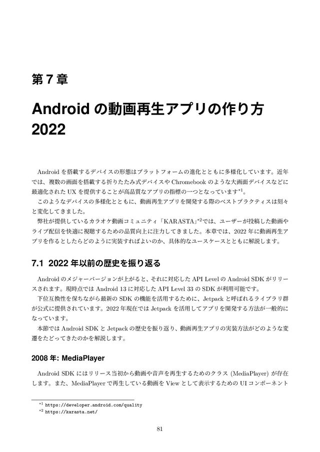 ୈ 7 ষ
Android ͷಈը࠶ੜΞϓϦͷ࡞Γํ
2022
Android Λ౥ࡌ͢ΔσόΠεͷܗଶ͸ϓϥοτϑΥʔϜͷਐԽͱͱ΋ʹଟ༷Խ͍ͯ͠·͢ɻۙ೥
Ͱ͸ɺෳ਺ͷը໘Λ౥ࡌ͢ΔંΓͨͨΈࣜσόΠε΍ Chromebook ͷΑ͏ͳେը໘σόΠεͳͲʹ
࠷దԽ͞Εͨ UX Λఏڙ͢Δ͜ͱ͕ߴ඼࣭ͳΞϓϦͷࢦඪͷҰͭͱͳ͍ͬͯ·͢*1ɻ
͜ͷΑ͏ͳσόΠεͷଟ༷Խͱͱ΋ʹɺಈը࠶ੜΞϓϦΛ։ൃ͢ΔࡍͷϕετϓϥΫςΟε͸ࠁʑ
ͱมԽ͖ͯ͠·ͨ͠ɻ
ฐ͕ࣾఏڙ͍ͯ͠ΔΧϥΦέಈըίϛϡχςΟʮKARASTAʯ
*2Ͱ͸ɺϢʔβʔ͕౤ߘͨ͠ಈը΍
ϥΠϒ഑৴Λշదʹࢹௌ͢ΔͨΊͷ඼࣭޲্ʹ஫ྗ͖ͯ͠·ͨ͠ɻຊষͰ͸ɺ2022 ೥ʹಈը࠶ੜΞ
ϓϦΛ࡞Δͱͨ͠ΒͲͷΑ͏ʹ࣮૷͢Ε͹Α͍ͷ͔ɺ۩ମతͳϢʔεέʔεͱͱ΋ʹղઆ͠·͢ɻ
7.1 2022 ೥Ҏલͷྺ࢙ΛৼΓฦΔ
Android ͷϝδϟʔόʔδϣϯ্͕͕ΔͱɺͦΕʹରԠͨ͠ API Level ͷ Android SDK ͕ϦϦʔ
ε͞Ε·͢ɻݱ࣌఺Ͱ͸ Android 13 ʹରԠͨ͠ API Level 33 ͷ SDK ͕ར༻ՄೳͰ͢ɻ
ԼҐޓ׵ੑΛอͪͳ͕Β࠷৽ͷ SDK ͷػೳΛ׆༻͢ΔͨΊʹɺJetpack ͱݺ͹ΕΔϥΠϒϥϦ܈
͕ެࣜʹఏڙ͞Ε͍ͯ·͢ɻ2022 ೥ݱࡏͰ͸ Jetpack Λ׆༻ͯ͠ΞϓϦΛ։ൃ͢Δํ๏͕Ұൠతʹ
ͳ͍ͬͯ·͢ɻ
ຊઅͰ͸ Android SDK ͱ Jetpack ͷྺ࢙ΛৼΓฦΓɺಈը࠶ੜΞϓϦͷ࣮૷ํ๏͕ͲͷΑ͏ͳม
ભΛͨͲ͖ͬͯͨͷ͔Λղઆ͠·͢ɻ
2008 ೥: MediaPlayer
Android SDK ʹ͸ϦϦʔε౰ॳ͔Βಈը΍Ի੠Λ࠶ੜ͢ΔͨΊͷΫϥε (MediaPlayer) ͕ଘࡏ
͠·͢ɻ·ͨɺMediaPlayer Ͱ࠶ੜ͍ͯ͠ΔಈըΛ View ͱͯ͠දࣔ͢ΔͨΊͷ UI ίϯϙʔωϯτ
*1 https://developer.android.com/quality
*2 https://karasta.net/
81
