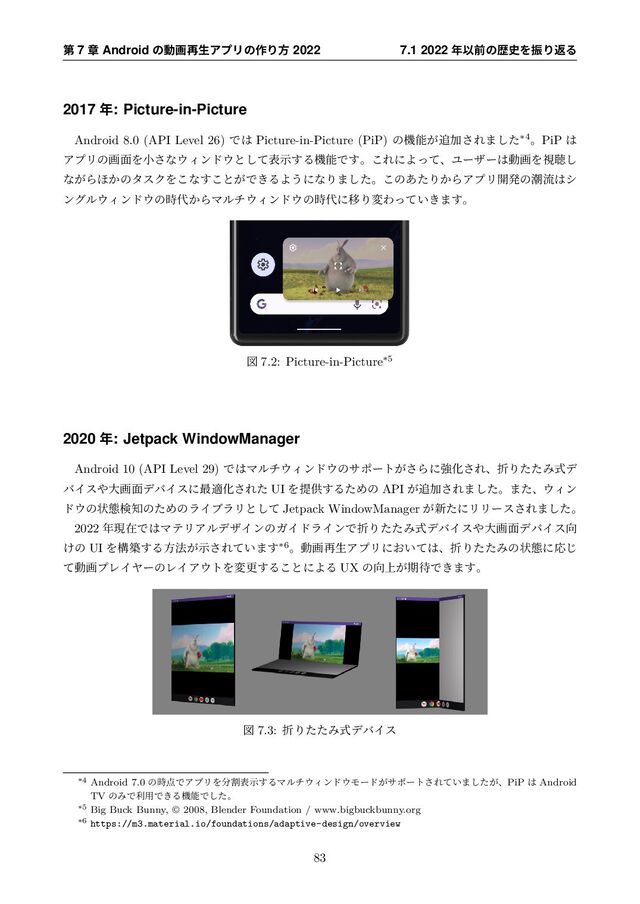 ୈ 7 ষ Android ͷಈը࠶ੜΞϓϦͷ࡞Γํ 2022 7.1 2022 ೥Ҏલͷྺ࢙ΛৼΓฦΔ
2017 ೥: Picture-in-Picture
Android 8.0 (API Level 26) Ͱ͸ Picture-in-Picture (PiP) ͷػೳ͕௥Ճ͞Ε·ͨ͠*4ɻPiP ͸
ΞϓϦͷը໘Λখ͞ͳ΢Οϯυ΢ͱͯ͠දࣔ͢ΔػೳͰ͢ɻ͜ΕʹΑͬͯɺϢʔβʔ͸ಈըΛࢹௌ͠
ͳ͕Β΄͔ͷλεΫΛ͜ͳ͢͜ͱ͕Ͱ͖ΔΑ͏ʹͳΓ·ͨ͠ɻ͜ͷ͋ͨΓ͔ΒΞϓϦ։ൃͷைྲྀ͸γ
ϯάϧ΢Οϯυ΢ͷ࣌୅͔ΒϚϧν΢Οϯυ΢ͷ࣌୅ʹҠΓมΘ͍͖ͬͯ·͢ɻ
ਤ 7.2: Picture-in-Picture*5
2020 ೥: Jetpack WindowManager
Android 10 (API Level 29) Ͱ͸Ϛϧν΢Οϯυ΢ͷαϙʔτ͕͞ΒʹڧԽ͞ΕɺંΓͨͨΈࣜσ
όΠε΍େը໘σόΠεʹ࠷దԽ͞Εͨ UI Λఏڙ͢ΔͨΊͷ API ͕௥Ճ͞Ε·ͨ͠ɻ·ͨɺ΢Οϯ
υ΢ͷঢ়ଶݕ஌ͷͨΊͷϥΠϒϥϦͱͯ͠ Jetpack WindowManager ͕৽ͨʹϦϦʔε͞Ε·ͨ͠ɻ
2022 ೥ݱࡏͰ͸ϚςϦΞϧσβΠϯͷΨΠυϥΠϯͰંΓͨͨΈࣜσόΠε΍େը໘σόΠε޲
͚ͷ UI Λߏங͢Δํ๏͕ࣔ͞Ε͍ͯ·͢*6ɻಈը࠶ੜΞϓϦʹ͓͍ͯ͸ɺંΓͨͨΈͷঢ়ଶʹԠ͡
ͯಈըϓϨΠϠʔͷϨΠΞ΢τΛมߋ͢Δ͜ͱʹΑΔ UX ͷ޲্͕ظ଴Ͱ͖·͢ɻ
ਤ 7.3: ંΓͨͨΈࣜσόΠε
*4 Android 7.0 ͷ࣌఺ͰΞϓϦΛ෼ׂදࣔ͢ΔϚϧν΢Οϯυ΢Ϟʔυ͕αϙʔτ͞Ε͍ͯ·͕ͨ͠ɺPiP ͸ Android
TV ͷΈͰར༻Ͱ͖ΔػೳͰͨ͠ɻ
*5 Big Buck Bunny,  2008, Blender Foundation / www.bigbuckbunny.org
*6 https://m3.material.io/foundations/adaptive-design/overview
83

