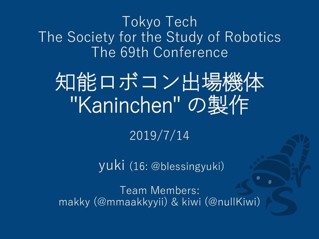 Tokyo Tech
The Society for the Study of Robotics
The 69th Conference
知能ロボコン出場機体
"Kaninchen" の製作
2019/7/14
yuki (16: @blessingyuki)
Team Members:
makky (@mmaakkyyii) & kiwi (@nullKiwi)
