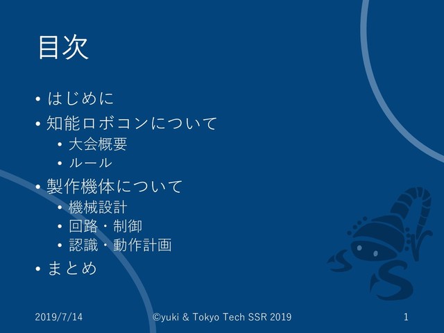 目次
• はじめに
• 知能ロボコンについて
• 大会概要
• ルール
• 製作機体について
• 機械設計
• 回路・制御
• 認識・動作計画
• まとめ
2019/7/14 ©yuki & Tokyo Tech SSR 2019 1
