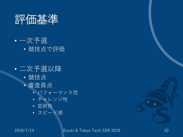 評価基準
• 一次予選
• 競技点で評価
• 二次予選以降
• 競技点
• 審査員点
• パフォーマンス性
• チャレンジ性
• 芸術性
• スピード感
2019/7/14 ©yuki & Tokyo Tech SSR 2019 10
