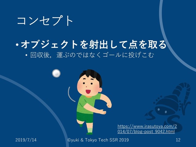 コンセプト
•オブジェクトを射出して点を取る
• 回収後，運ぶのではなくゴールに投げこむ
2019/7/14 ©yuki & Tokyo Tech SSR 2019 12
https://www.irasutoya.com/2
014/07/blog-post_9042.html
