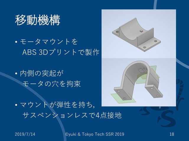 移動機構
• モータマウントを
ABS 3Dプリントで製作
• 内側の突起が
モータの穴を拘束
• マウントが弾性を持ち，
サスペンションレスで4点接地
2019/7/14 ©yuki & Tokyo Tech SSR 2019 18
