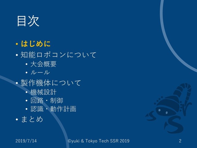 目次
• はじめに
• 知能ロボコンについて
• 大会概要
• ルール
• 製作機体について
• 機械設計
• 回路・制御
• 認識・動作計画
• まとめ
2019/7/14 ©yuki & Tokyo Tech SSR 2019 2
