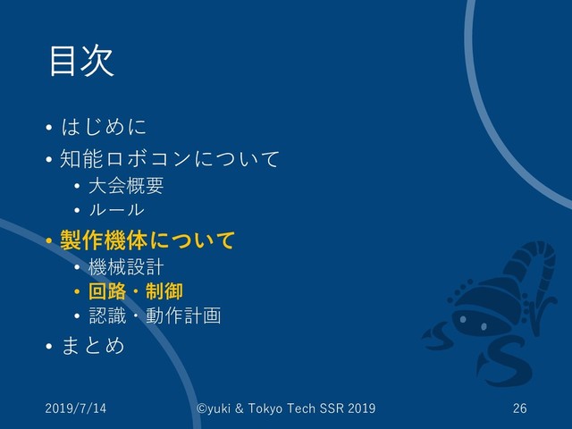 目次
• はじめに
• 知能ロボコンについて
• 大会概要
• ルール
• 製作機体について
• 機械設計
• 回路・制御
• 認識・動作計画
• まとめ
2019/7/14 ©yuki & Tokyo Tech SSR 2019 26
