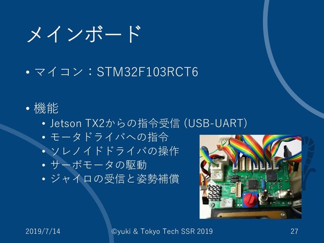 メインボード
• マイコン：STM32F103RCT6
• 機能
• Jetson TX2からの指令受信 (USB-UART)
• モータドライバへの指令
• ソレノイドドライバの操作
• サーボモータの駆動
• ジャイロの受信と姿勢補償
2019/7/14 ©yuki & Tokyo Tech SSR 2019 27
