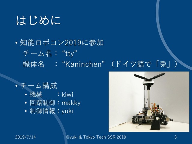 はじめに
• 知能ロボコン2019に参加
チーム名： “tty”
機体名 ： “Kaninchen” （ドイツ語で「兎」）
• チーム構成
• 機械 ：kiwi
• 回路制御：makky
• 制御情報：yuki
2019/7/14 ©yuki & Tokyo Tech SSR 2019 3
