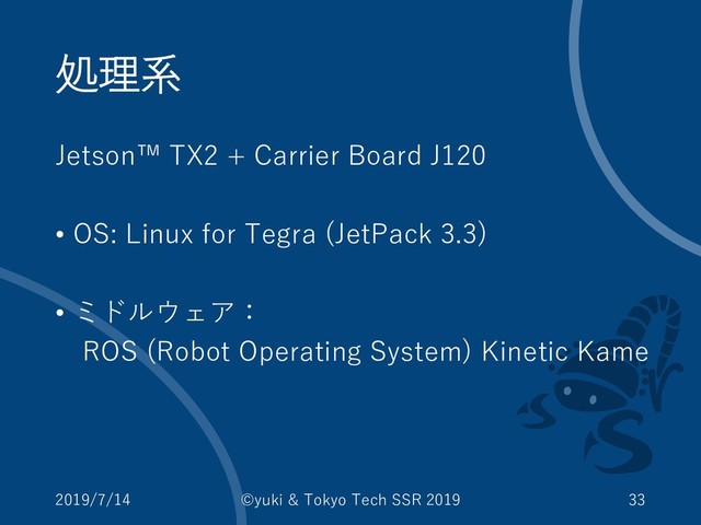 処理系
Jetson™ TX2 + Carrier Board J120
• OS: Linux for Tegra (JetPack 3.3)
• ミドルウェア：
ROS (Robot Operating System) Kinetic Kame
2019/7/14 ©yuki & Tokyo Tech SSR 2019 33
