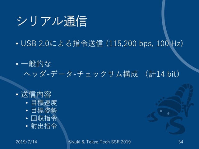 シリアル通信
• USB 2.0による指令送信 (115,200 bps, 100 Hz)
• 一般的な
ヘッダ-データ-チェックサム構成 （計14 bit）
• 送信内容
• 目標速度
• 目標姿勢
• 回収指令
• 射出指令
2019/7/14 ©yuki & Tokyo Tech SSR 2019 34
