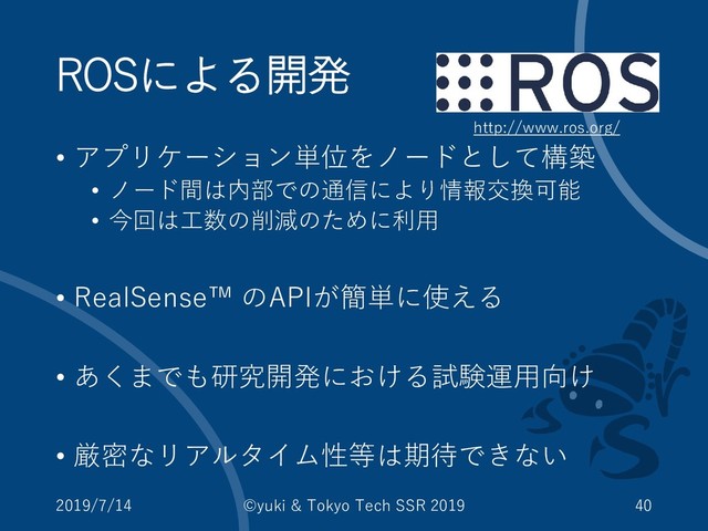 ROSによる開発
• アプリケーション単位をノードとして構築
• ノード間は内部での通信により情報交換可能
• 今回は工数の削減のために利用
• RealSense™ のAPIが簡単に使える
• あくまでも研究開発における試験運用向け
• 厳密なリアルタイム性等は期待できない
2019/7/14 ©yuki & Tokyo Tech SSR 2019 40
http://www.ros.org/
