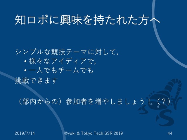 知ロボに興味を持たれた方へ
シンプルな競技テーマに対して，
• 様々なアイディアで，
• 一人でもチームでも
挑戦できます
（部内からの）参加者を増やしましょう！（？）
2019/7/14 ©yuki & Tokyo Tech SSR 2019 44
