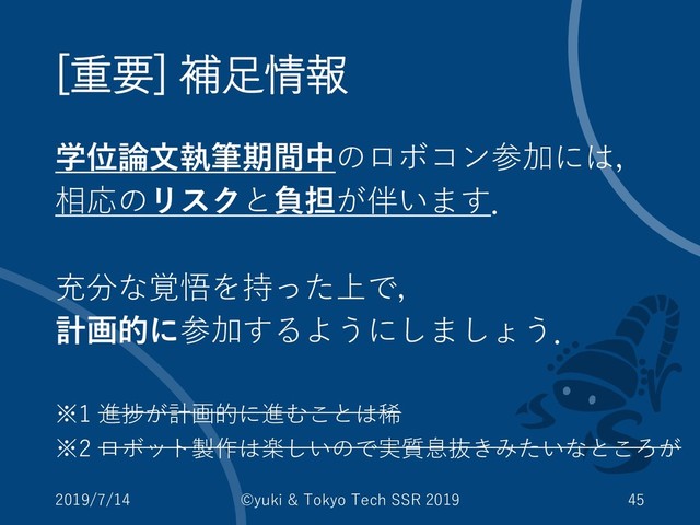 [重要] 補足情報
学位論文執筆期間中のロボコン参加には，
相応のリスクと負担が伴います．
充分な覚悟を持った上で，
計画的に参加するようにしましょう．
※1 進捗が計画的に進むことは稀
※2 ロボット製作は楽しいので実質息抜きみたいなところが
2019/7/14 ©yuki & Tokyo Tech SSR 2019 45
