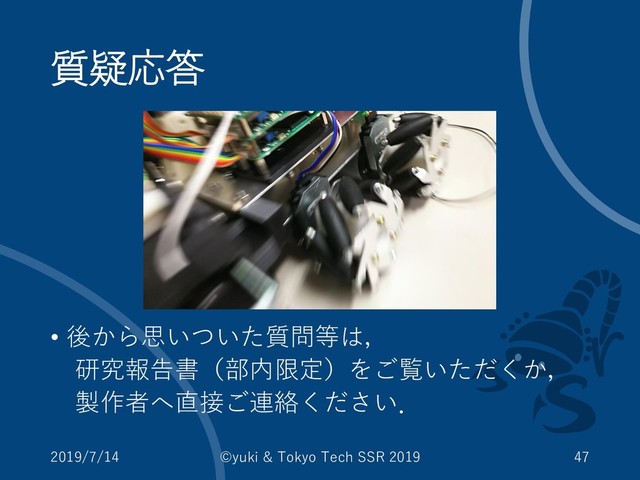 質疑応答
• 後から思いついた質問等は，
研究報告書（部内限定）をご覧いただくか，
製作者へ直接ご連絡ください．
2019/7/14 ©yuki & Tokyo Tech SSR 2019 47
