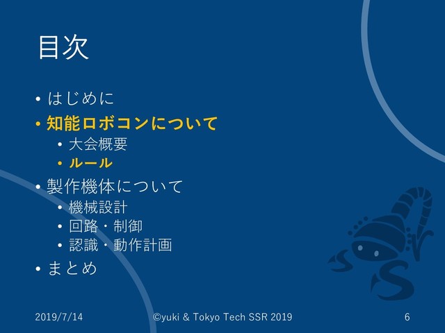 目次
• はじめに
• 知能ロボコンについて
• 大会概要
• ルール
• 製作機体について
• 機械設計
• 回路・制御
• 認識・動作計画
• まとめ
2019/7/14 ©yuki & Tokyo Tech SSR 2019 6
