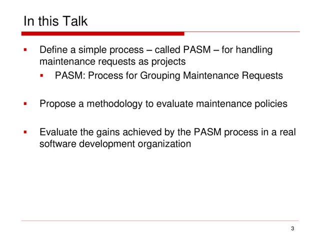 In this Talk
 Define a simple process – called PASM – for handling
maintenance requests as projects
 PASM: Process for Grouping Maintenance Requests
 Propose a methodology to evaluate maintenance policies
 Evaluate the gains achieved by the PASM process in a real
software development organization
3
